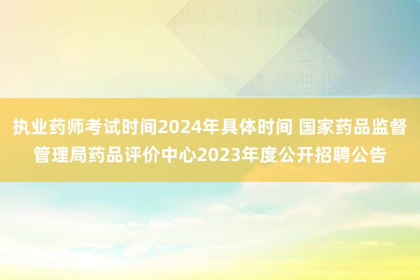 执业药师考试时间2024年具体时间 国家药品监督管理局药品评价中心2023年度公开招聘公告