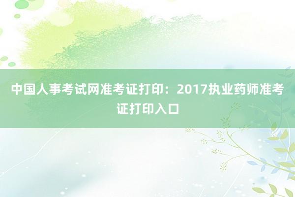 中国人事考试网准考证打印：2017执业药师准考证打印入口