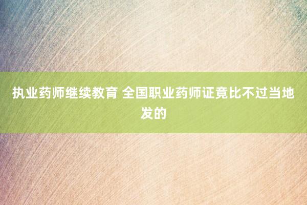 执业药师继续教育 全国职业药师证竟比不过当地发的