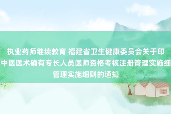执业药师继续教育 福建省卫生健康委员会关于印发福建省中医医术确有专长人员医师资格考核注册管理实施细则的通知