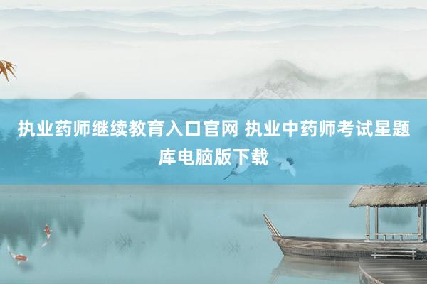 执业药师继续教育入口官网 执业中药师考试星题库电脑版下载