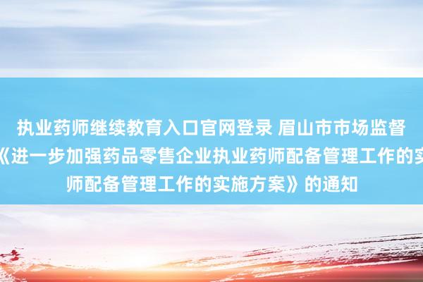 执业药师继续教育入口官网登录 眉山市市场监督管理局关于印发《进一步加强药品零售企业执业药师配备管理工作的实施方案》的通知