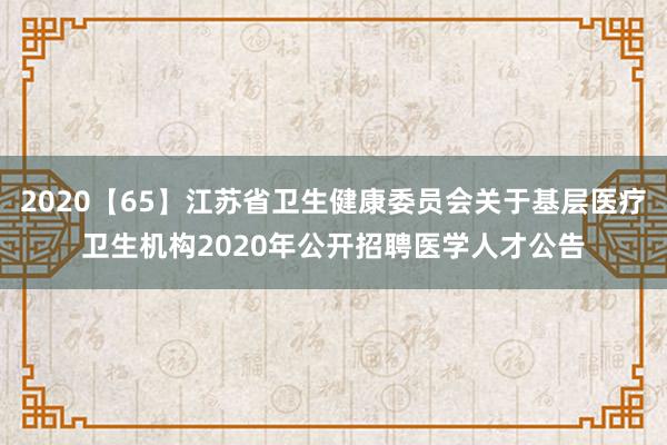 2020【65】江苏省卫生健康委员会关于基层医疗卫生机构2020年公开招聘医学人才公告