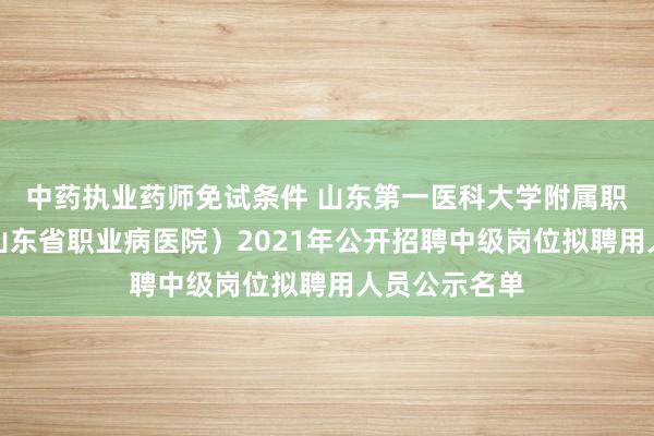 中药执业药师免试条件 山东第一医科大学附属职业病医院（山东省职业病医院）2021年公开招聘中级岗位拟聘用人员公示名单