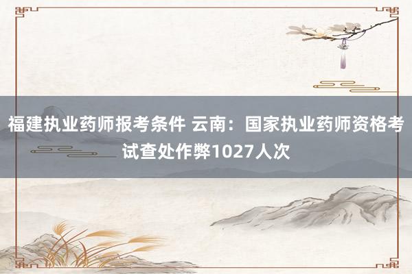 福建执业药师报考条件 云南：国家执业药师资格考试查处作弊1027人次