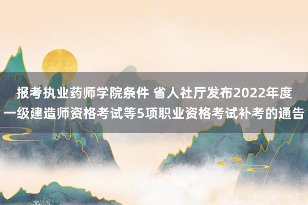 报考执业药师学院条件 省人社厅发布2022年度一级建造师资格考试等5项职业资格考试补考的通告