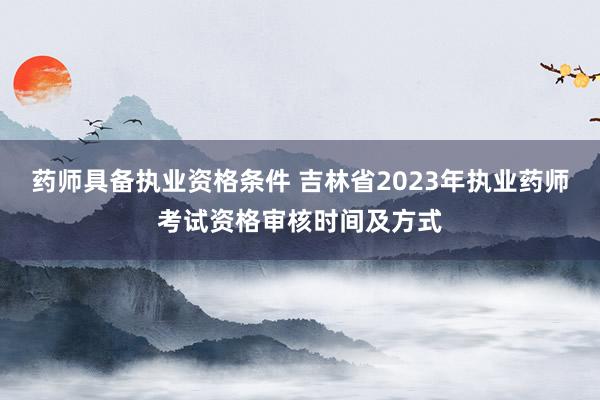 药师具备执业资格条件 吉林省2023年执业药师考试资格审核时间及方式