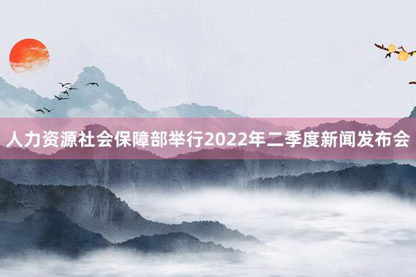 人力资源社会保障部举行2022年二季度新闻发布会