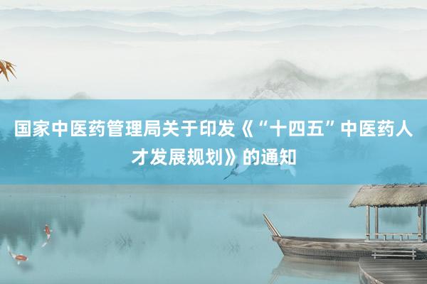 国家中医药管理局关于印发《“十四五”中医药人才发展规划》的通知