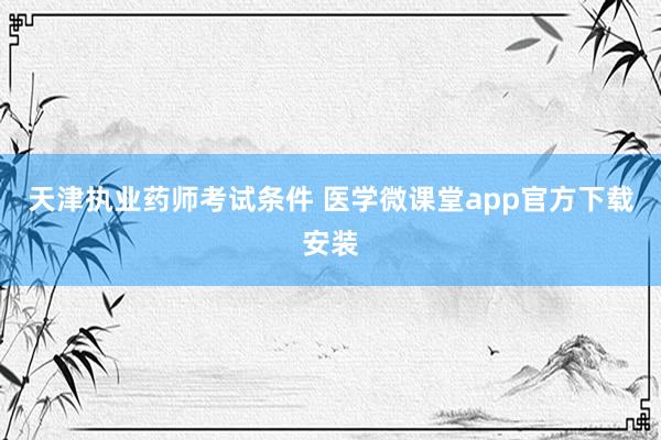 天津执业药师考试条件 医学微课堂app官方下载安装
