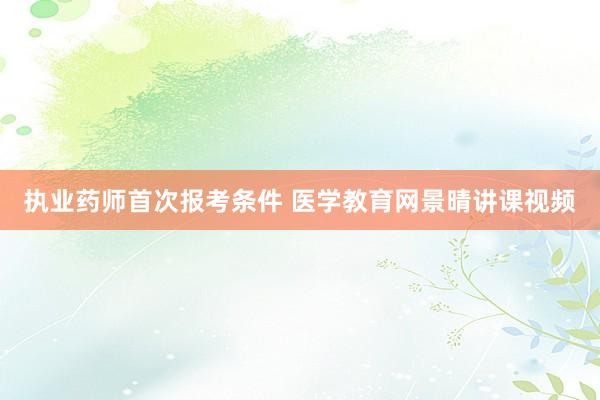 执业药师首次报考条件 医学教育网景晴讲课视频