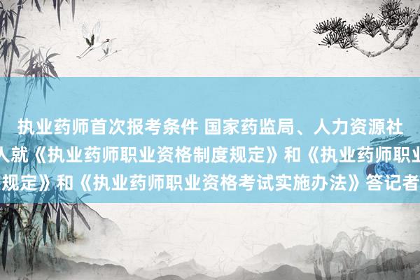 执业药师首次报考条件 国家药监局、人力资源社会保障部有关司局负责人就《执业药师职业资格制度规定》和《执业药师职业资格考试实施办法》答记者问