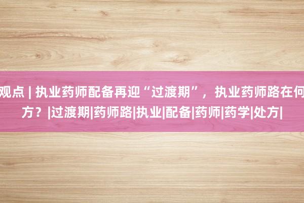 观点 | 执业药师配备再迎“过渡期”，执业药师路在何方？|过渡期|药师路|执业|配备|药师|药学|处方|