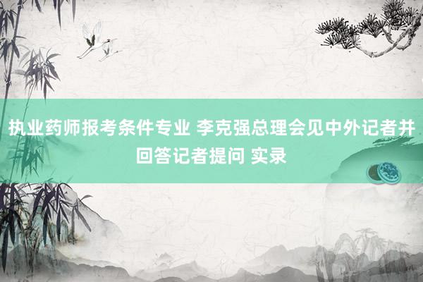 执业药师报考条件专业 李克强总理会见中外记者并回答记者提问 实录