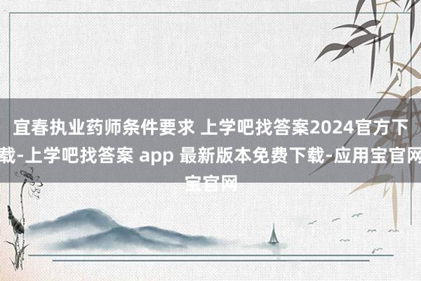 宜春执业药师条件要求 上学吧找答案2024官方下载-上学吧找答案 app 最新版本免费下载-应用宝官网