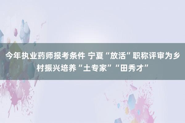 今年执业药师报考条件 宁夏“放活”职称评审为乡村振兴培养“土专家”“田秀才”