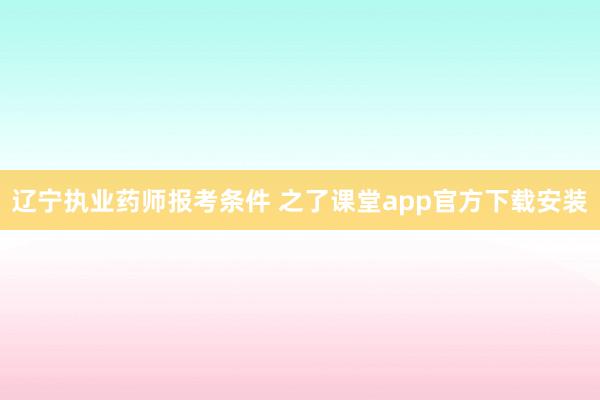 辽宁执业药师报考条件 之了课堂app官方下载安装