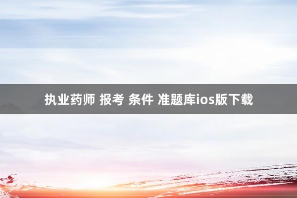 执业药师 报考 条件 准题库ios版下载