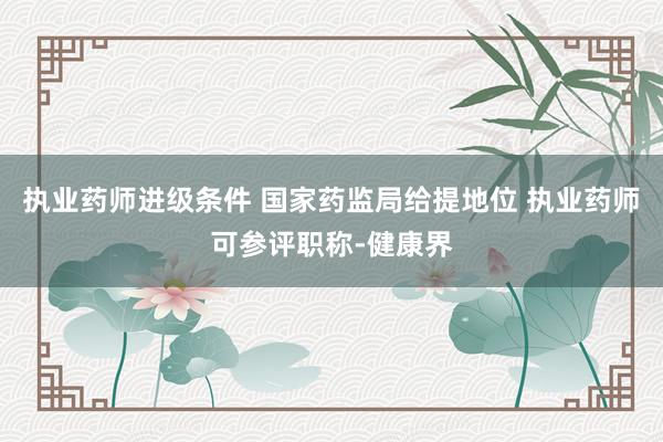 执业药师进级条件 国家药监局给提地位 执业药师可参评职称-健康界