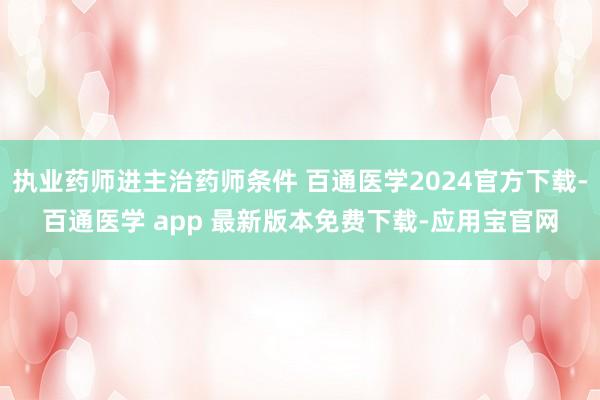 执业药师进主治药师条件 百通医学2024官方下载-百通医学 app 最新版本免费下载-应用宝官网