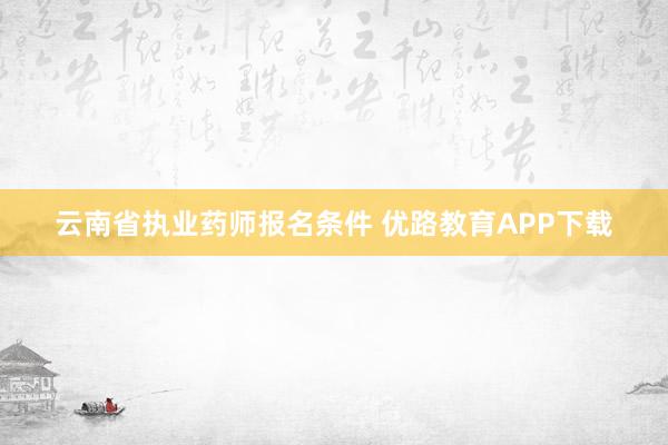 云南省执业药师报名条件 优路教育APP下载