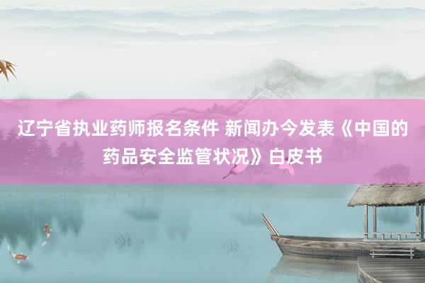 辽宁省执业药师报名条件 新闻办今发表《中国的药品安全监管状况》白皮书