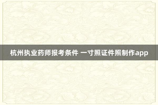 杭州执业药师报考条件 一寸照证件照制作app