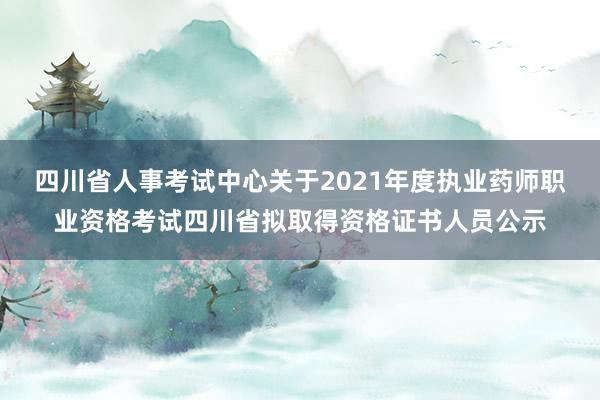 四川省人事考试中心关于2021年度执业药师职业资格考试四川省拟取得资格证书人员公示