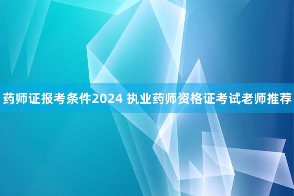 药师证报考条件2024 执业药师资格证考试老师推荐