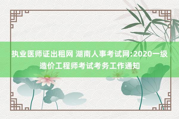 执业医师证出租网 湖南人事考试网:2020一级造价工程师考试考务工作通知