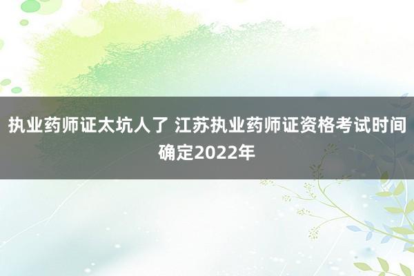 执业药师证太坑人了 江苏执业药师证资格考试时间确定2022年