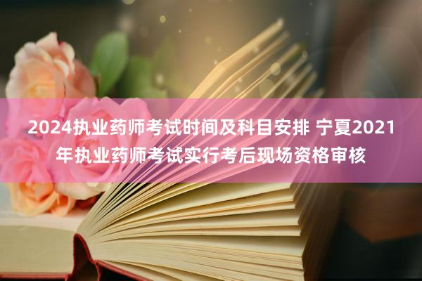 2024执业药师考试时间及科目安排 宁夏2021年执业药师考试实行考后现场资格审核