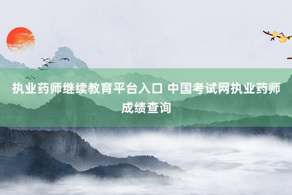 执业药师继续教育平台入口 中国考试网执业药师成绩查询