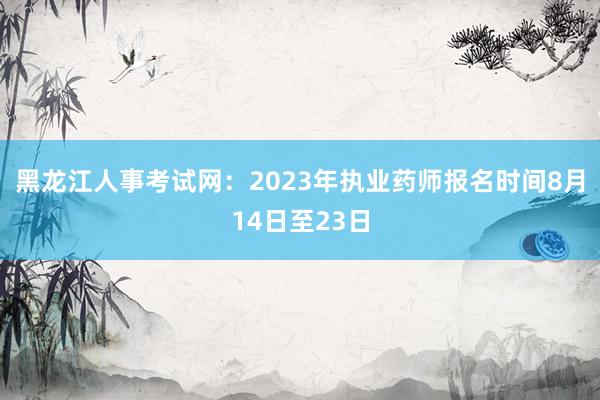 黑龙江人事考试网：2023年执业药师报名时间8月14日至23日