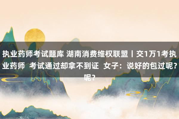 执业药师考试题库 湖南消费维权联盟丨交1万1考执业药师  考试通过却拿不到证  女子：说好的包过呢？