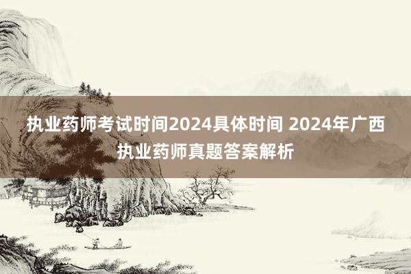 执业药师考试时间2024具体时间 2024年广西执业药师真题答案解析