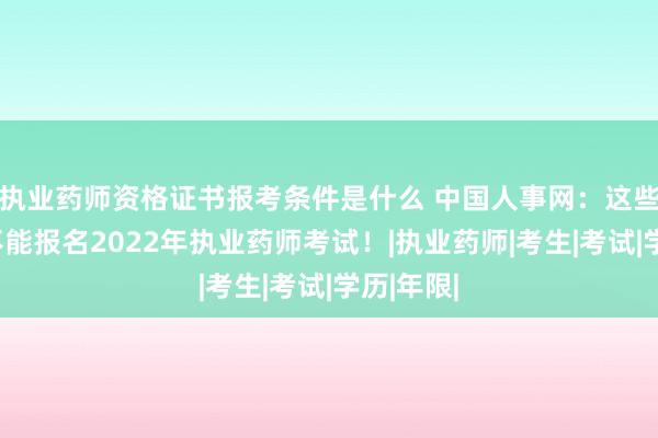 执业药师资格证书报考条件是什么 中国人事网：这些考生均不能报名2022年执业药师考试！|执业药师|考生|考试|学历|年限|
