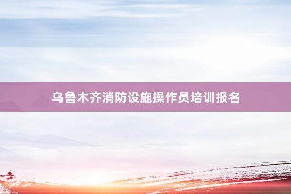 乌鲁木齐消防设施操作员培训报名
