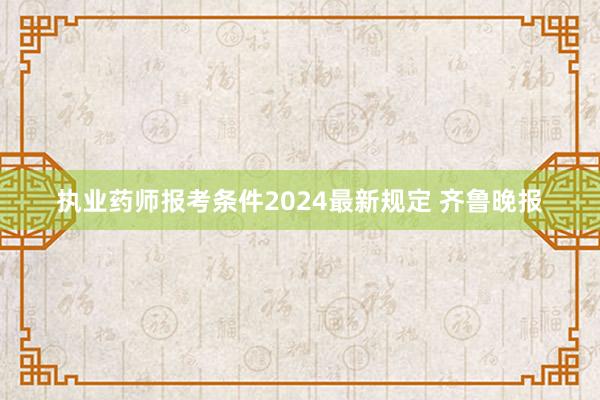 执业药师报考条件2024最新规定 齐鲁晚报