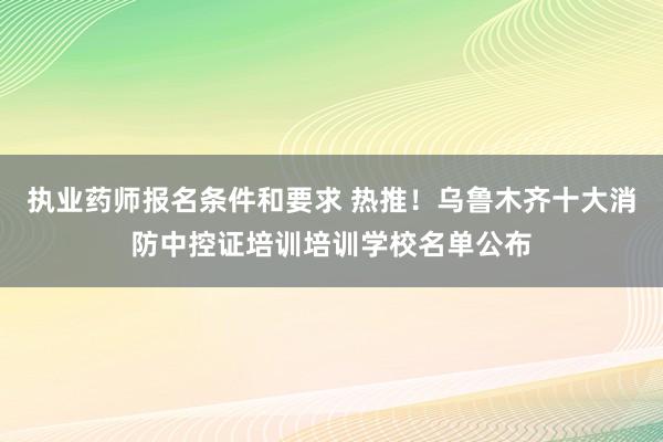 执业药师报名条件和要求 热推！乌鲁木齐十大消防中控证培训培训学校名单公布