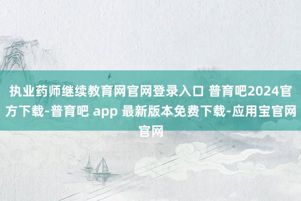 执业药师继续教育网官网登录入口 普育吧2024官方下载-普育吧 app 最新版本免费下载-应用宝官网