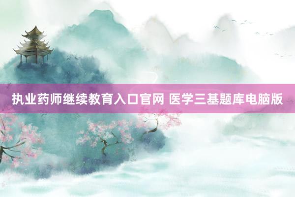 执业药师继续教育入口官网 医学三基题库电脑版