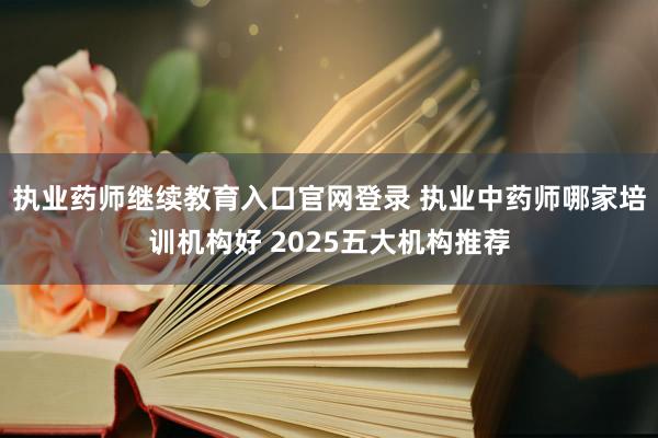 执业药师继续教育入口官网登录 执业中药师哪家培训机构好 2025五大机构推荐