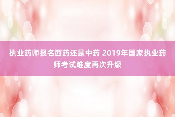 执业药师报名西药还是中药 2019年国家执业药师考试难度再次升级