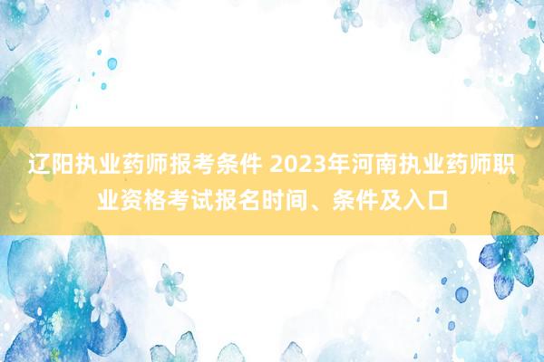 辽阳执业药师报考条件 2023年河南执业药师职业资格考试报名时间、条件及入口