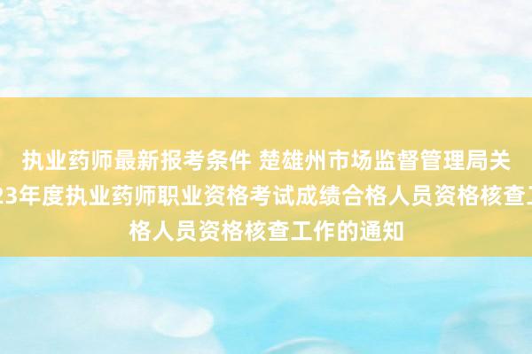 执业药师最新报考条件 楚雄州市场监督管理局关于开展2023年度执业药师职业资格考试成绩合格人员资格核查工作的通知