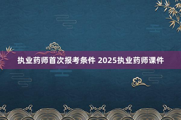 执业药师首次报考条件 2025执业药师课件