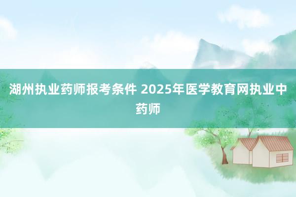 湖州执业药师报考条件 2025年医学教育网执业中药师