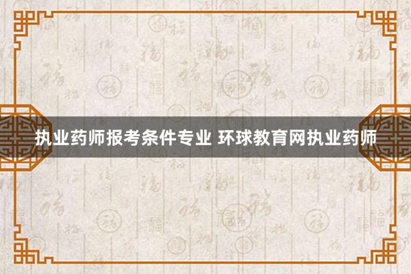 执业药师报考条件专业 环球教育网执业药师