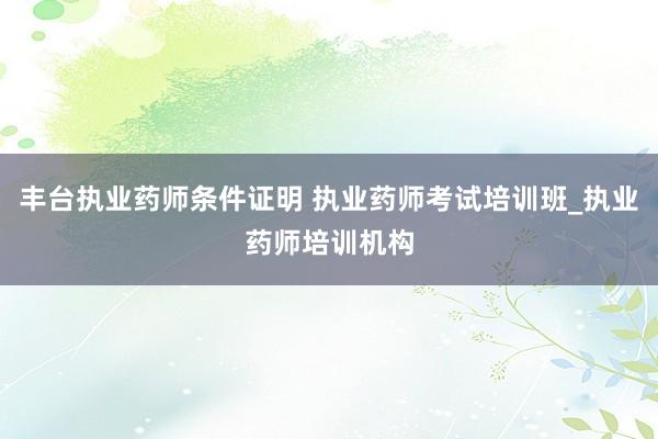 丰台执业药师条件证明 执业药师考试培训班_执业药师培训机构